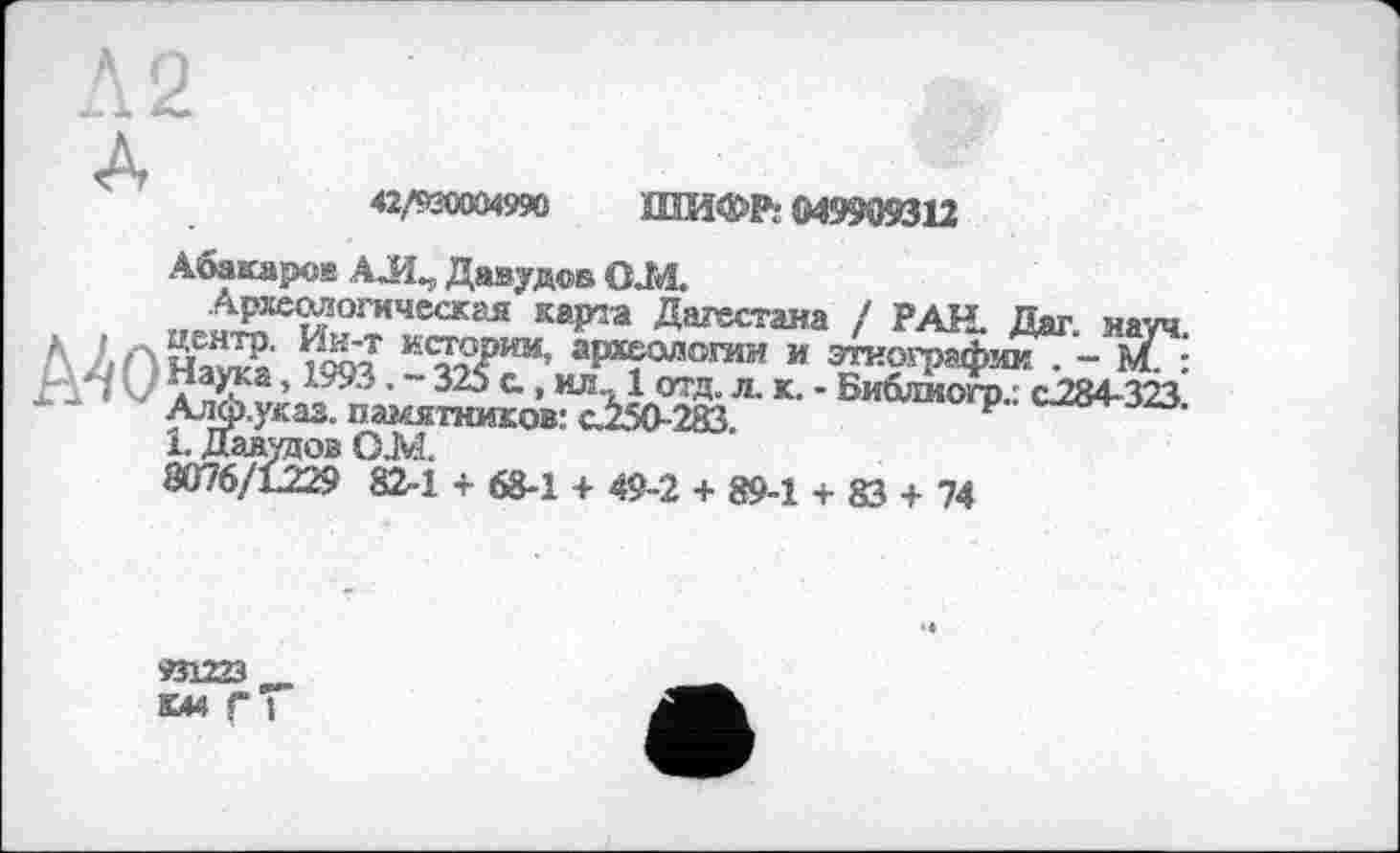 ﻿42/й«ХМ990 ШИФР: 049909312
Абакаров АЛ„ Давудов ОМ
Археологически карта Дагестана / РАН. Дат науч
Л 2ПнЖ ню? к<???ии* археологии и этнографии . - Й. ■ д аука, 1993. - 325 с., ил_ 1 отд. л. к. - Библиогр.: с-284-323. Алф.указ. памятников: с.250-283
1. Давудов ОМ
8076/L229 82-1 + 68-1 + 49-2 + 89-1 + 83 + 74
«1223
ки Г і